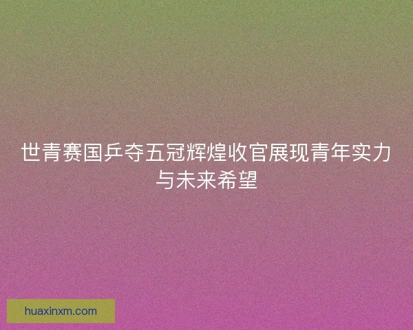 世青赛国乒夺五冠辉煌收官展现青年实力与未来希望