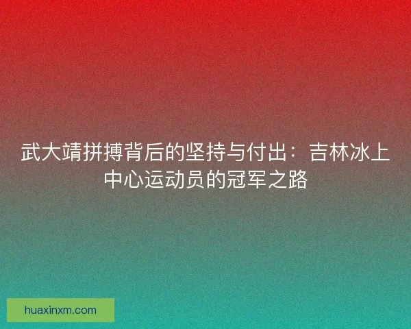 武大靖拼搏背后的坚持与付出：吉林冰上中心运动员的冠军之路