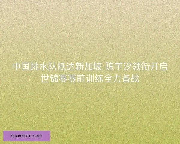 中国跳水队抵达新加坡 陈芋汐领衔开启世锦赛赛前训练全力备战