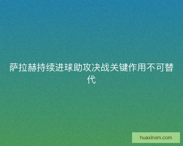 萨拉赫持续进球助攻决战关键作用不可替代