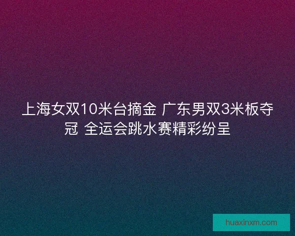 上海女双10米台摘金 广东男双3米板夺冠 全运会跳水赛精彩纷呈