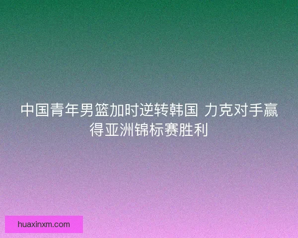 中国青年男篮加时逆转韩国 力克对手赢得亚洲锦标赛胜利