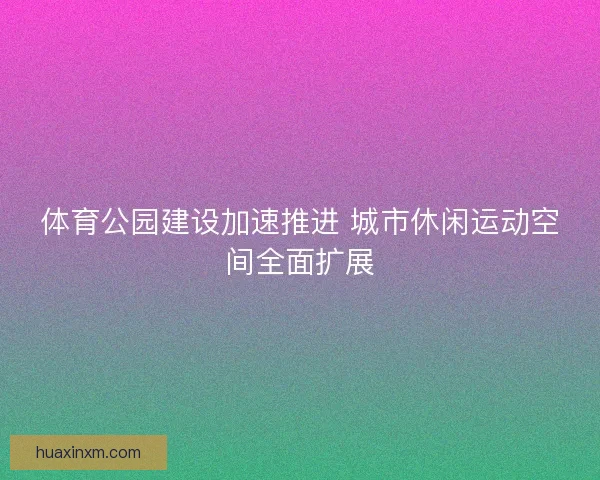 体育公园建设加速推进 城市休闲运动空间全面扩展