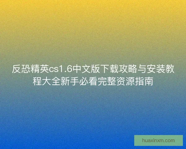 反恐精英cs1.6中文版下载攻略与安装教程大全新手必看完整资源指南