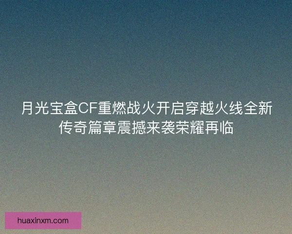 月光宝盒CF重燃战火开启穿越火线全新传奇篇章震撼来袭荣耀再临