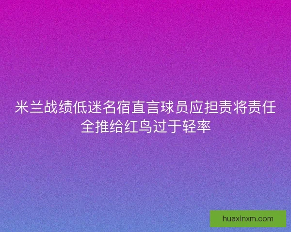 米兰战绩低迷名宿直言球员应担责将责任全推给红鸟过于轻率
