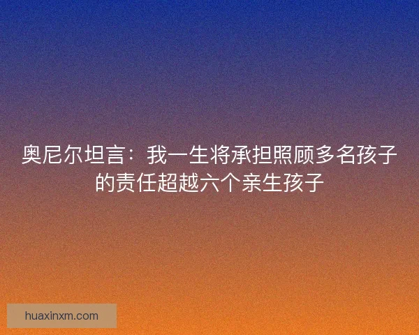 奥尼尔坦言：我一生将承担照顾多名孩子的责任超越六个亲生孩子