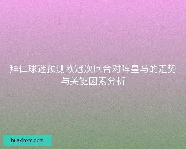 拜仁球迷预测欧冠次回合对阵皇马的走势与关键因素分析