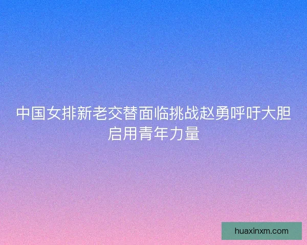 中国女排新老交替面临挑战赵勇呼吁大胆启用青年力量