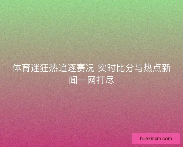 体育迷狂热追逐赛况 实时比分与热点新闻一网打尽