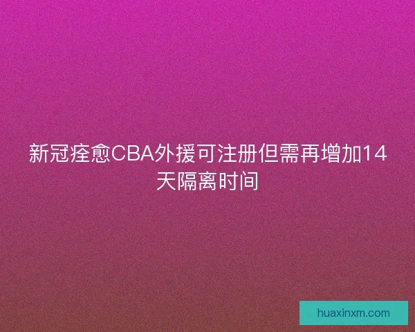 新冠痊愈CBA外援可注册但需再增加14天隔离时间
