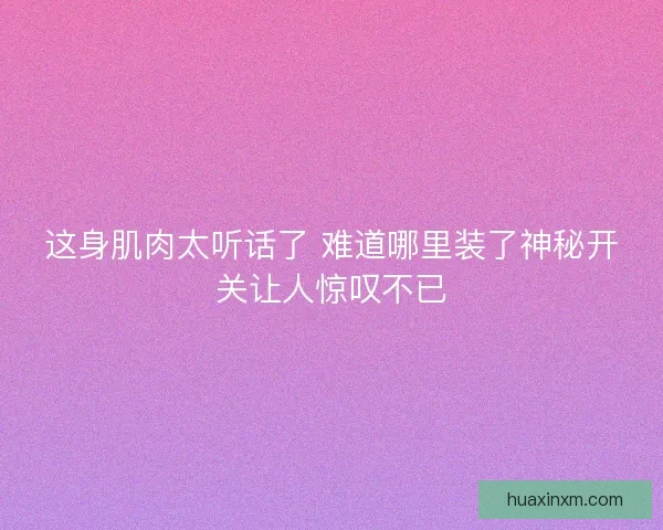 这身肌肉太听话了 难道哪里装了神秘开关让人惊叹不已