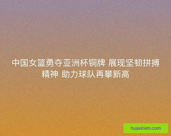 中国女篮勇夺亚洲杯铜牌 展现坚韧拼搏精神 助力球队再攀新高