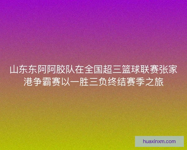 山东东阿阿胶队在全国超三篮球联赛张家港争霸赛以一胜三负终结赛季之旅