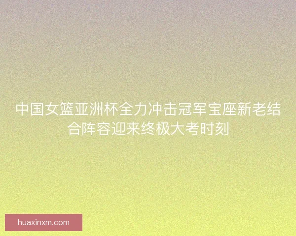 中国女篮亚洲杯全力冲击冠军宝座新老结合阵容迎来终极大考时刻